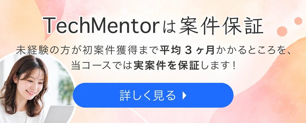 TechMentorは案件保証 未経験の方が初案件獲得まで平均3ヶ月かかるところを、当コースでは実案件を保証します！ 詳しく見る